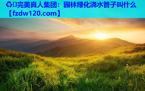 ♻️完美真人集团：园林绿化浇水管子叫什么