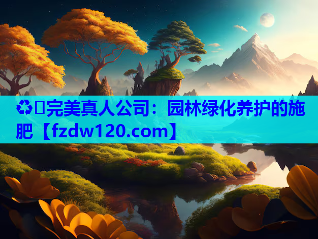 ♻️完美真人公司：园林绿化养护的施肥