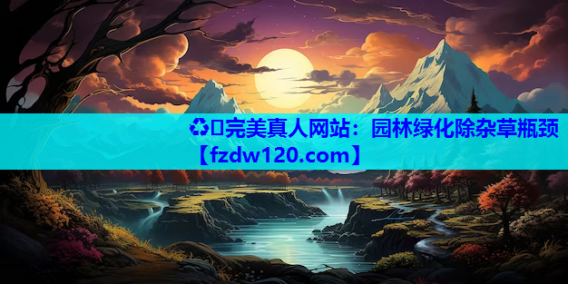 ♻️完美真人网站：园林绿化除杂草瓶颈