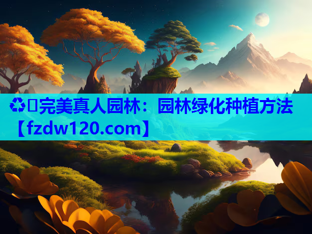 ♻️完美真人园林：园林绿化种植方法