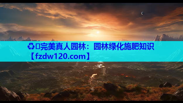 ♻️完美真人园林：园林绿化施肥知识